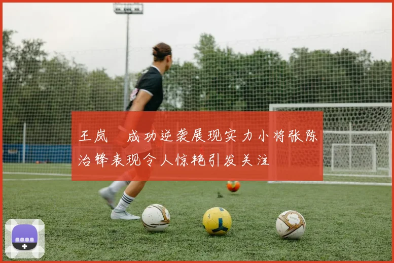 王岚嵚成功逆袭展现实力小将张陈治锋表现令人惊艳引发关注