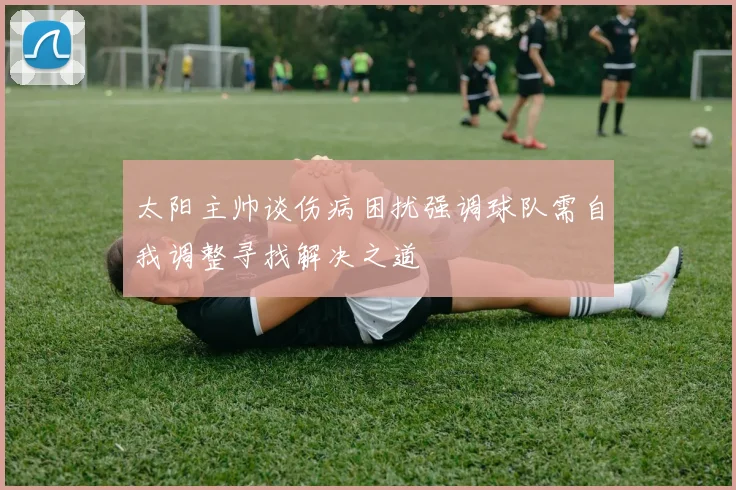 太阳主帅谈伤病困扰强调球队需自我调整寻找解决之道