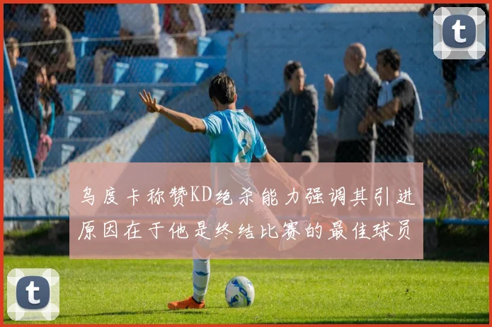 乌度卡称赞KD绝杀能力强调其引进原因在于他是终结比赛的最佳球员