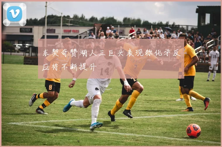 东契奇赞湖人三巨头表现称化学反应将不断提升