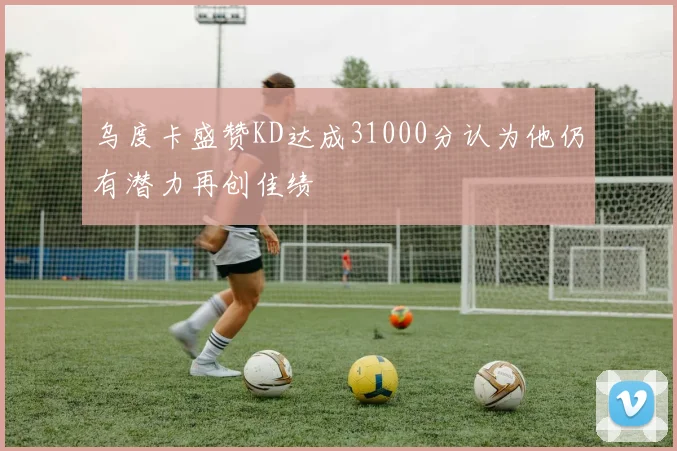 乌度卡盛赞KD达成31000分认为他仍有潜力再创佳绩