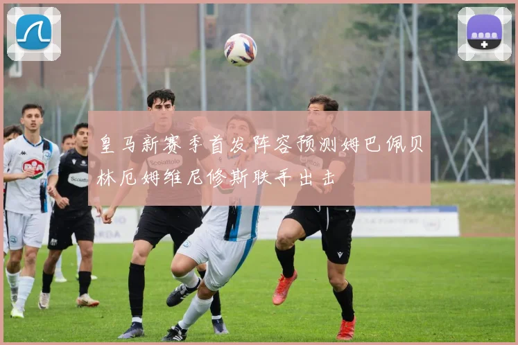 皇马新赛季首发阵容预测姆巴佩贝林厄姆维尼修斯联手出击