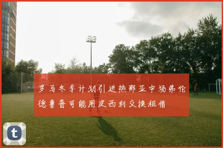 罗马冬季计划引进热那亚中场弗伦德鲁普可能用皮西利交换租借