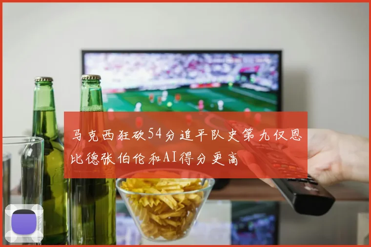 马克西狂砍54分追平队史第九仅恩比德张伯伦和AI得分更高