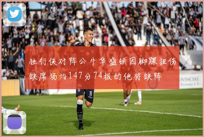 独行侠对阵公牛华盛顿因脚踝扭伤缺席场均147分74板的他将缺阵