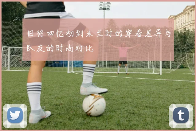 旧将回忆初到米兰时的穿着差异与队友的时尚对比