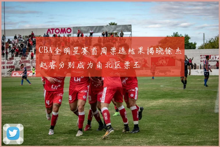 CBA全明星赛首周票选结果揭晓徐杰赵睿分别成为南北区票王