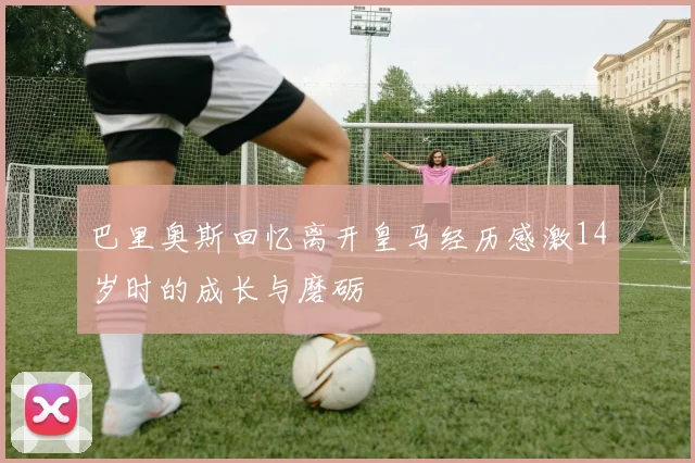巴里奥斯回忆离开皇马经历感激14岁时的成长与磨砺