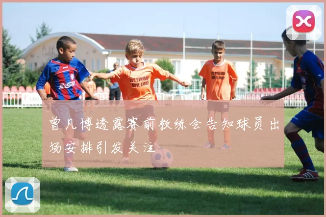 曾凡博透露赛前教练会告知球员出场安排引发关注
