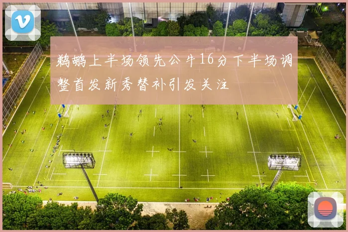 鹈鹕上半场领先公牛16分下半场调整首发新秀替补引发关注