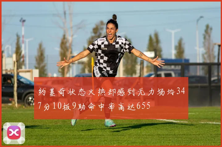 约基奇状态火热却感到无力场均347分10板9助命中率高达655