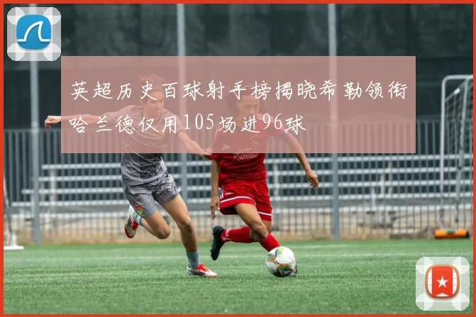 英超历史百球射手榜揭晓希勒领衔哈兰德仅用105场进96球
