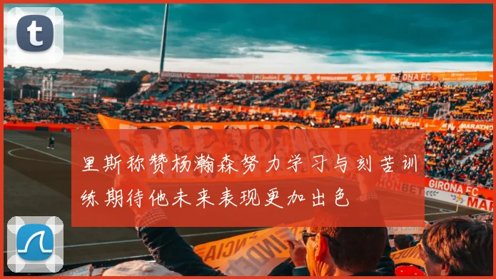 里斯称赞杨瀚森努力学习与刻苦训练期待他未来表现更加出色