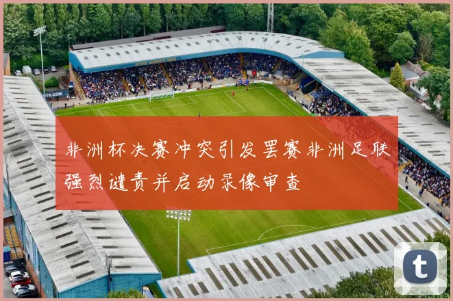 非洲杯决赛冲突引发罢赛非洲足联强烈谴责并启动录像审查