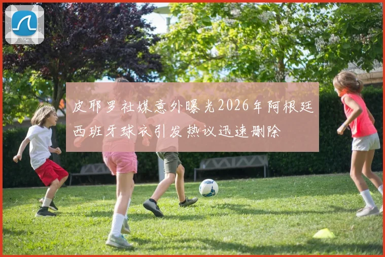 皮耶罗社媒意外曝光2026年阿根廷西班牙球衣引发热议迅速删除