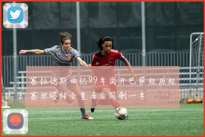塞拉德斯回忆99年离开巴萨经历经塞尔塔转会皇马合同剩一年