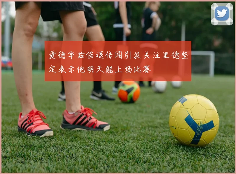 爱德华兹伤退传闻引发关注里德坚定表示他明天能上场比赛
