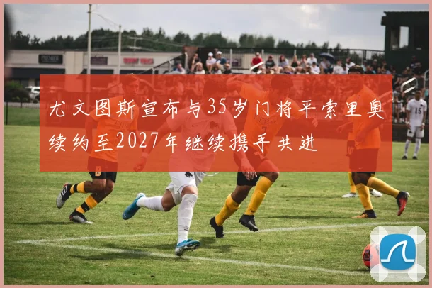 尤文图斯宣布与35岁门将平索里奥续约至2027年继续携手共进