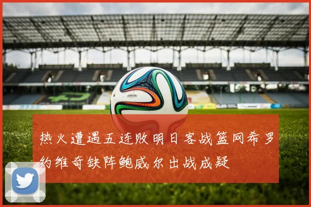 热火遭遇五连败明日客战篮网希罗约维奇缺阵鲍威尔出战成疑