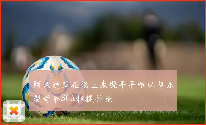 阿夫迪亚在场上表现平平难以与东契奇和SGA相提并论