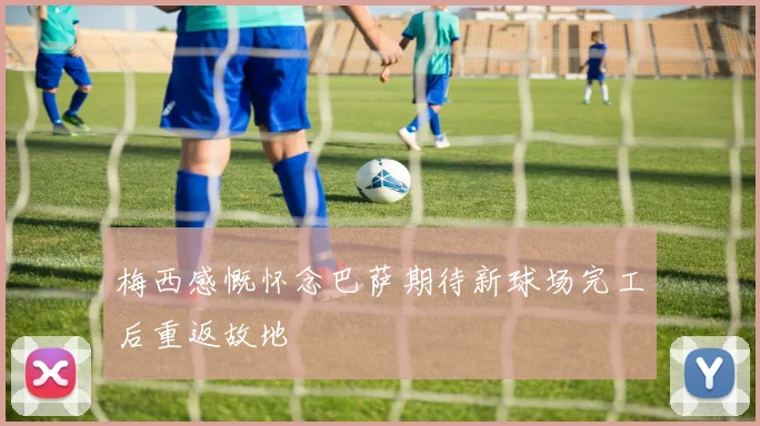 梅西感慨怀念巴萨期待新球场完工后重返故地