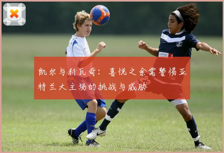 凯尔与科瓦奇：喜悦之余需警惕亚特兰大主场的挑战与威胁