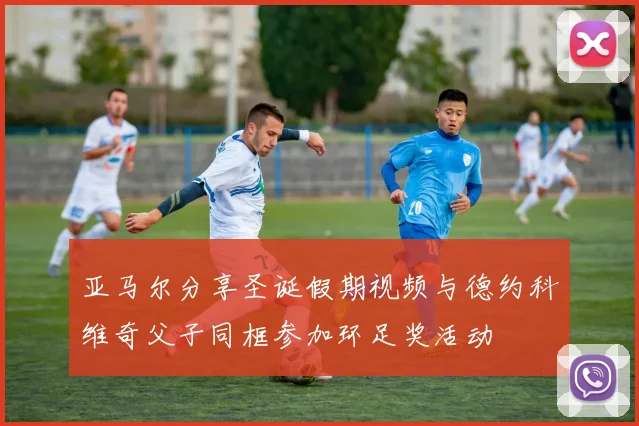 亚马尔分享圣诞假期视频与德约科维奇父子同框参加环足奖活动