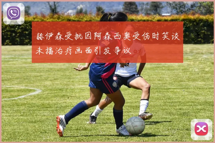 赫伊森受批因阿森西奥受伤时笑谈未播治疗画面引发争议
