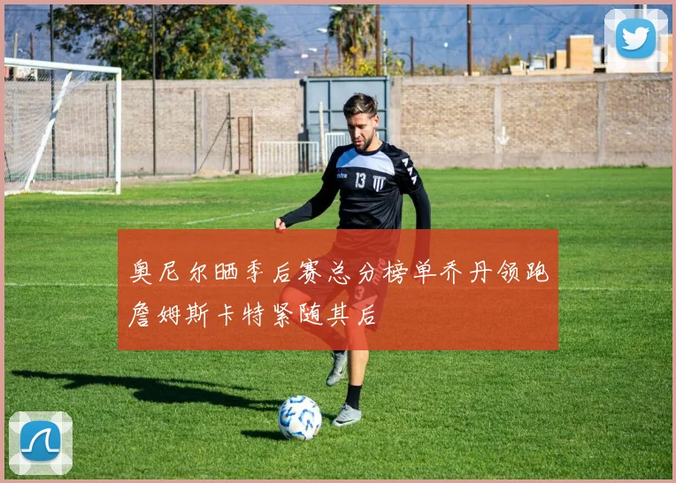 奥尼尔晒季后赛总分榜单乔丹领跑詹姆斯卡特紧随其后