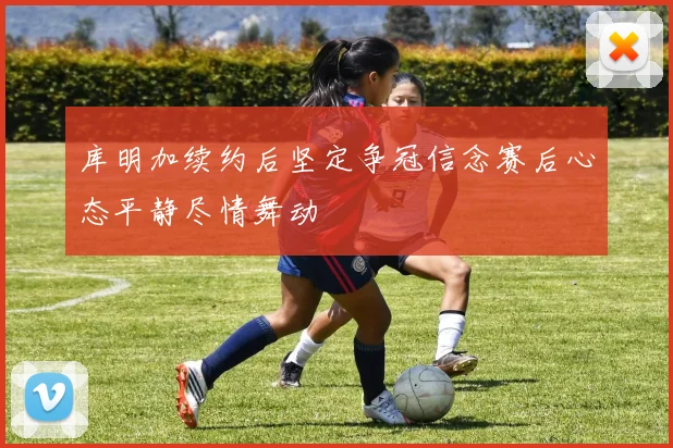 库明加续约后坚定争冠信念赛后心态平静尽情舞动