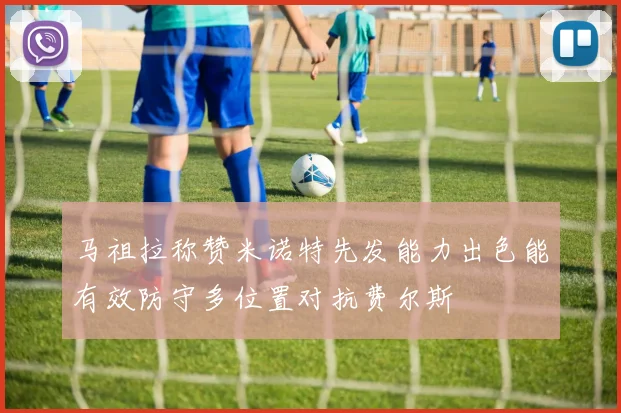 马祖拉称赞米诺特先发能力出色能有效防守多位置对抗费尔斯