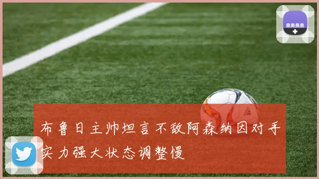 布鲁日主帅坦言不敌阿森纳因对手实力强大状态调整慢