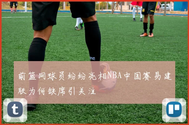 前篮网球员纷纷亮相NBA中国赛易建联为何缺席引关注