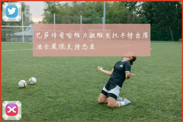 巴萨传奇哈维力挺维克托丰特出席酒会展现支持态度