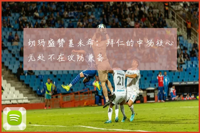 切玛盛赞基米希：拜仁的中场核心无处不在攻防兼备